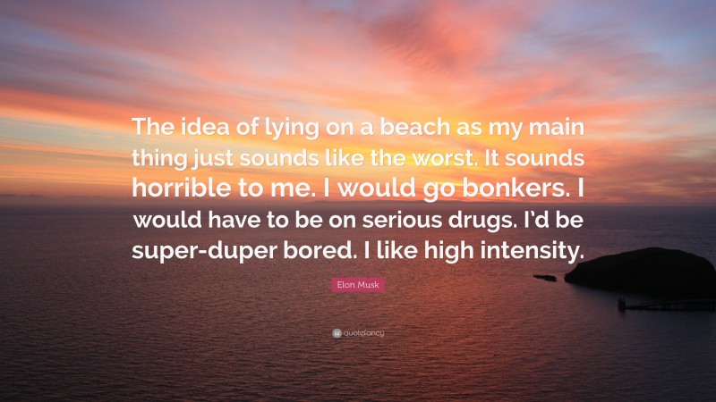 Elon Musk Quote: “The idea of lying on a beach as my main thing just sounds like the worst. It sounds horrible to me. I would go bonkers. I would have to be on serious drugs. I’d be super-duper bored. I like high intensity.”