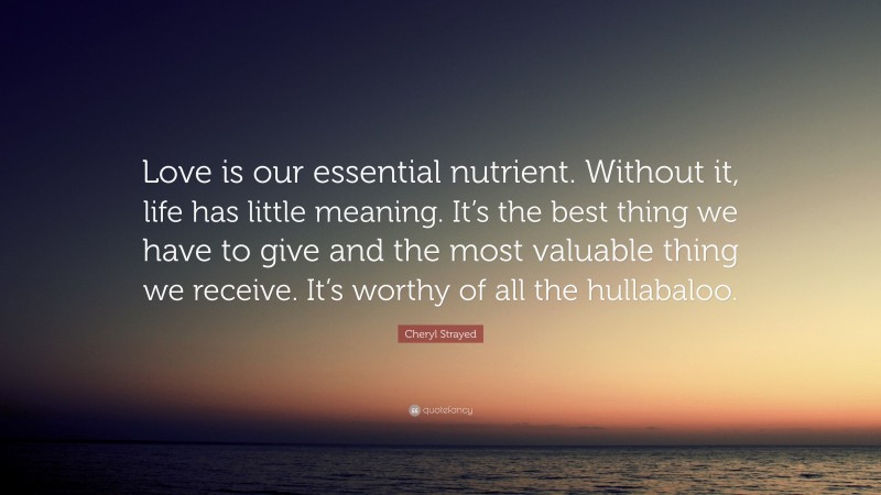 Cheryl Strayed Quote: “Love is our essential nutrient. Without it, life has little meaning. It’s the best thing we have to give and the most valuable thing we receive. It’s worthy of all the hullabaloo.”