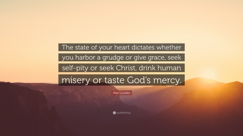 Max Lucado Quote: “The state of your heart dictates whether you harbor a grudge or give grace, seek self-pity or seek Christ, drink human misery or taste God’s mercy.”