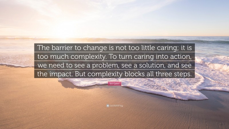 Bill Gates Quote: “The barrier to change is not too little caring; it is too much complexity. To turn caring into action, we need to see a problem, see a solution, and see the impact. But complexity blocks all three steps.”