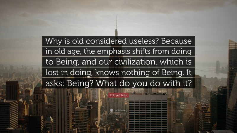 Eckhart Tolle Quote: “Why is old considered useless? Because in old age, the emphasis shifts from doing to Being, and our civilization, which is lost in doing, knows nothing of Being. It asks: Being? What do you do with it?”