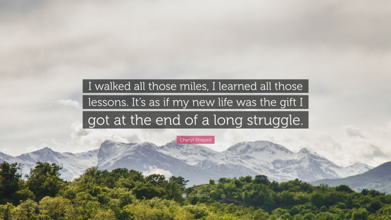 Cheryl Strayed Quote: “I walked all those miles, I learned all those lessons. It’s as if my new life was the gift I got at the end of a long struggle.”