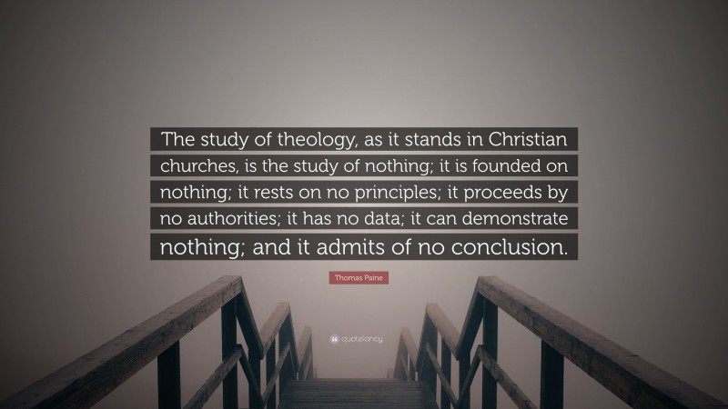 Thomas Paine Quote: “The study of theology, as it stands in Christian churches, is the study of nothing; it is founded on nothing; it rests on no principles; it proceeds by no authorities; it has no data; it can demonstrate nothing; and it admits of no conclusion.”
