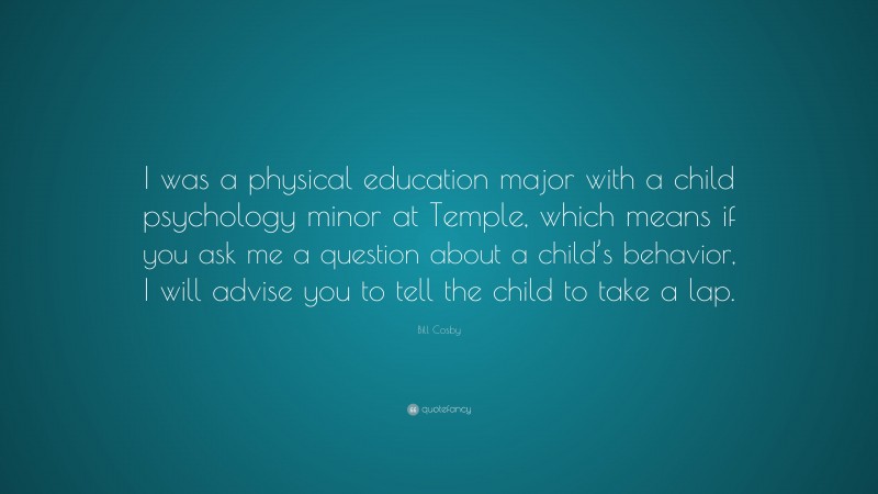 Bill Cosby Quote: “I was a physical education major with a child psychology minor at Temple, which means if you ask me a question about a child’s behavior, I will advise you to tell the child to take a lap.”