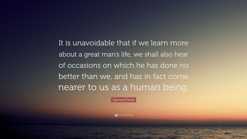 Sigmund Freud Quote: “It is unavoidable that if we learn more about a great man’s life, we shall also hear of occasions on which he has done no better than we, and has in fact come nearer to us as a human being.”