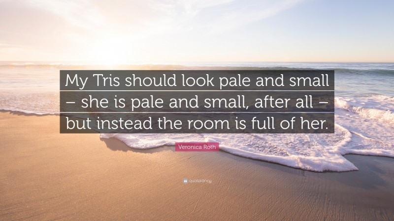 Veronica Roth Quote: “My Tris should look pale and small – she is pale and small, after all – but instead the room is full of her.”