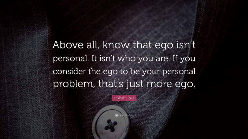 Eckhart Tolle Quote: “Above all, know that ego isn’t personal. It isn’t who you are. If you consider the ego to be your personal problem, that’s just more ego.”