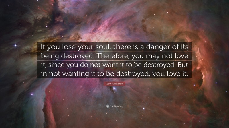 Saint Augustine Quote: “If you lose your soul, there is a danger of its being destroyed. Therefore, you may not love it, since you do not want it to be destroyed. But in not wanting it to be destroyed, you love it.”