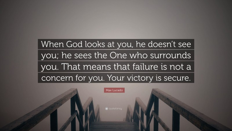 Max Lucado Quote: “When God looks at you, he doesn’t see you; he sees the One who surrounds you. That means that failure is not a concern for you. Your victory is secure.”