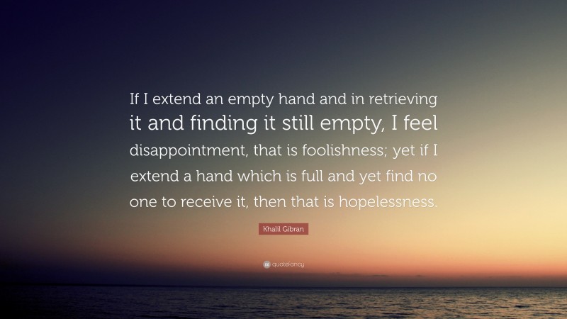 Khalil Gibran Quote: “If I extend an empty hand and in retrieving it and finding it still empty, I feel disappointment, that is foolishness; yet if I extend a hand which is full and yet find no one to receive it, then that is hopelessness.”