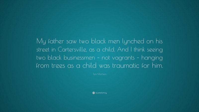 Toni Morrison Quote: “My father saw two black men lynched on his street in Cartersville, as a child. And I think seeing two black businessmen – not vagrants – hanging from trees as a child was traumatic for him.”