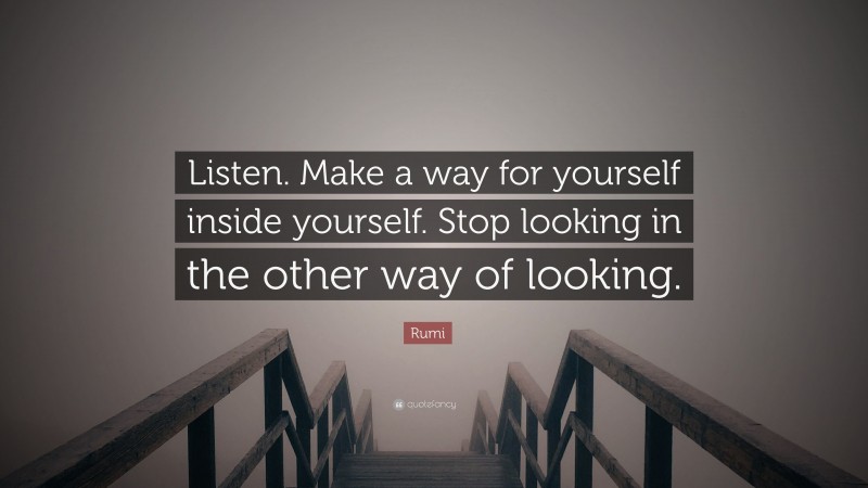 Rumi Quote: “Listen. Make a way for yourself inside yourself. Stop looking in the other way of looking.”