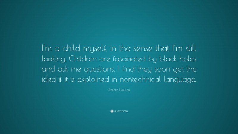 Stephen Hawking Quote: “I’m a child myself, in the sense that I’m still looking. Children are fascinated by black holes and ask me questions. I find they soon get the idea if it is explained in nontechnical language.”