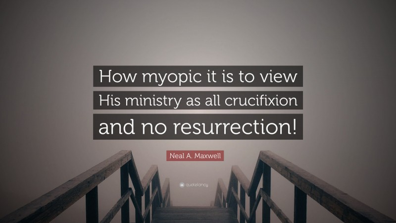 Neal A. Maxwell Quote: “How myopic it is to view His ministry as all crucifixion and no resurrection!”