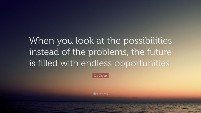 Zig Ziglar Quote: “When you look at the possibilities instead of the problems, the future is filled with endless opportunities.”