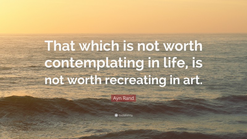 Ayn Rand Quote: “That which is not worth contemplating in life, is not worth recreating in art.”