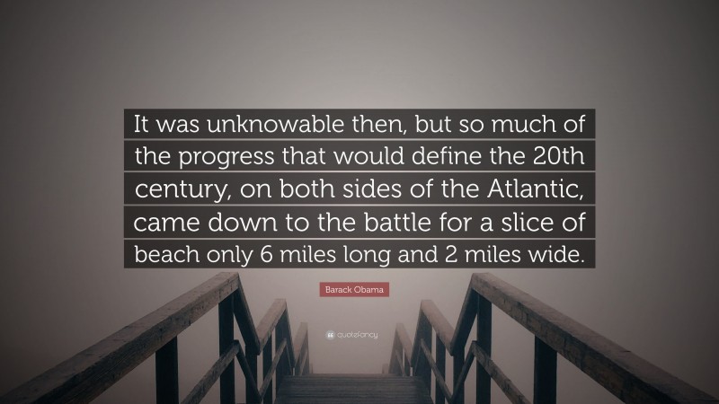 Barack Obama Quote: “It was unknowable then, but so much of the progress that would define the 20th century, on both sides of the Atlantic, came down to the battle for a slice of beach only 6 miles long and 2 miles wide.”