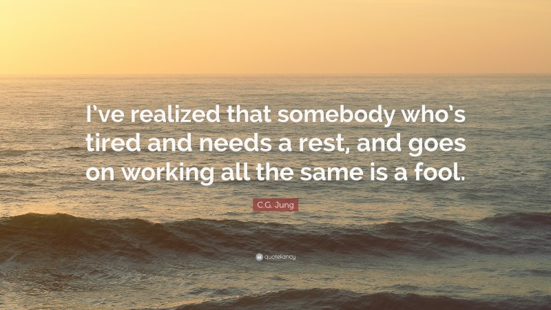 C.G. Jung Quote: “I’ve realized that somebody who’s tired and needs a rest, and goes on working all the same is a fool.”