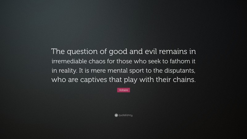 Voltaire Quote: “The question of good and evil remains in irremediable chaos for those who seek to fathom it in reality. It is mere mental sport to the disputants, who are captives that play with their chains.”