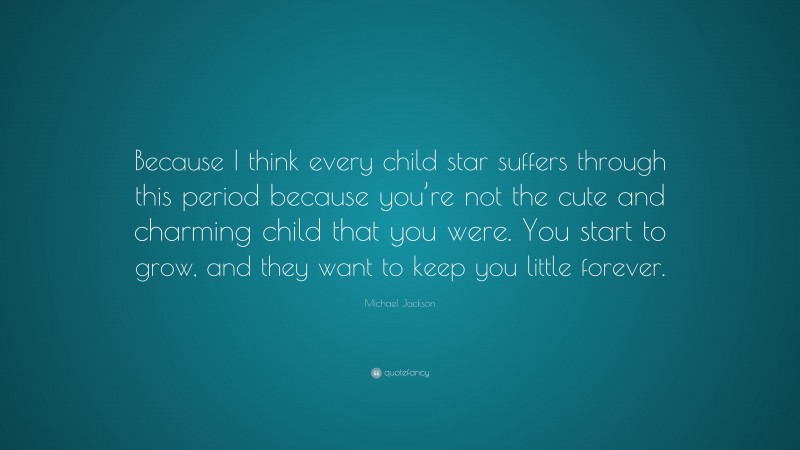 Michael Jackson Quote: “Because I think every child star suffers through this period because you’re not the cute and charming child that you were. You start to grow, and they want to keep you little forever.”