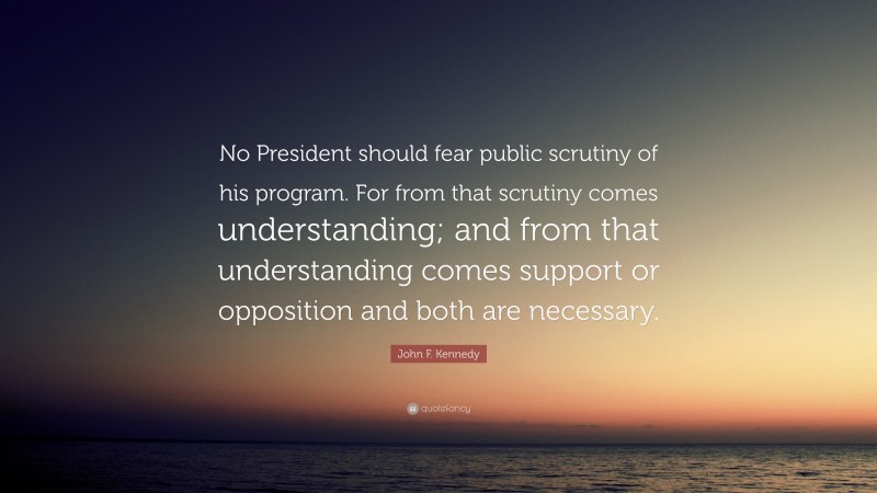 John F. Kennedy Quote: “No President should fear public scrutiny of his program. For from that scrutiny comes understanding; and from that understanding comes support or opposition and both are necessary.”