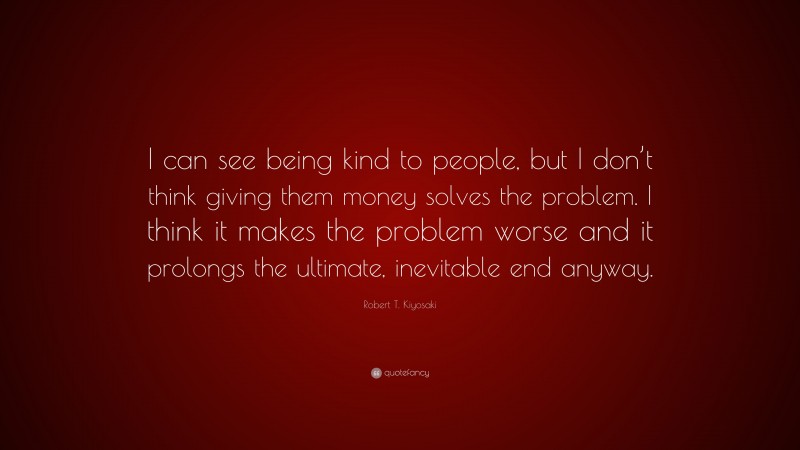 Robert T. Kiyosaki Quote: “I can see being kind to people, but I don’t think giving them money solves the problem. I think it makes the problem worse and it prolongs the ultimate, inevitable end anyway.”