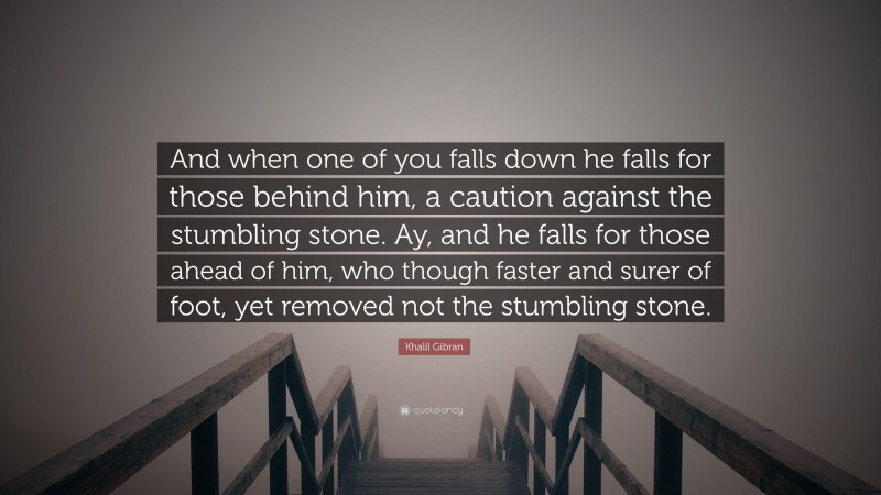 Khalil Gibran Quote: “And when one of you falls down he falls for those behind him, a caution against the stumbling stone. Ay, and he falls for those ahead of him, who though faster and surer of foot, yet removed not the stumbling stone.”