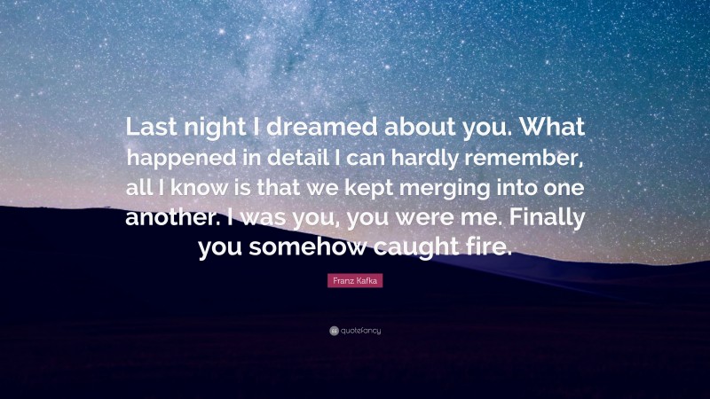 Franz Kafka Quote: “Last night I dreamed about you. What happened in detail I can hardly remember, all I know is that we kept merging into one another. I was you, you were me. Finally you somehow caught fire.”
