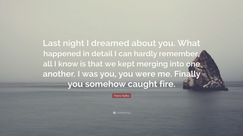 Franz Kafka Quote: “Last night I dreamed about you. What happened in detail I can hardly remember, all I know is that we kept merging into one another. I was you, you were me. Finally you somehow caught fire.”