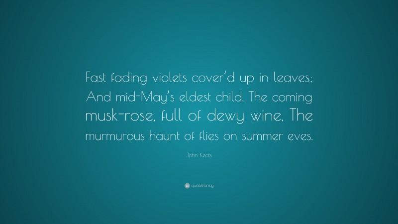 John Keats Quote: “Fast fading violets cover’d up in leaves; And mid-May’s eldest child, The coming musk-rose, full of dewy wine, The murmurous haunt of flies on summer eves.”