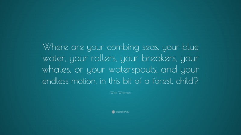 Walt Whitman Quote: “Where are your combing seas, your blue water, your rollers, your breakers, your whales, or your waterspouts, and your endless motion, in this bit of a forest, child?”