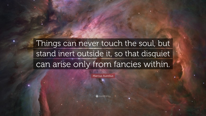 Marcus Aurelius Quote: “Things can never touch the soul, but stand inert outside it, so that disquiet can arise only from fancies within.”