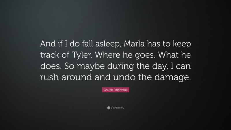Chuck Palahniuk Quote: “And if I do fall asleep, Marla has to keep track of Tyler. Where he goes. What he does. So maybe during the day, I can rush around and undo the damage.”