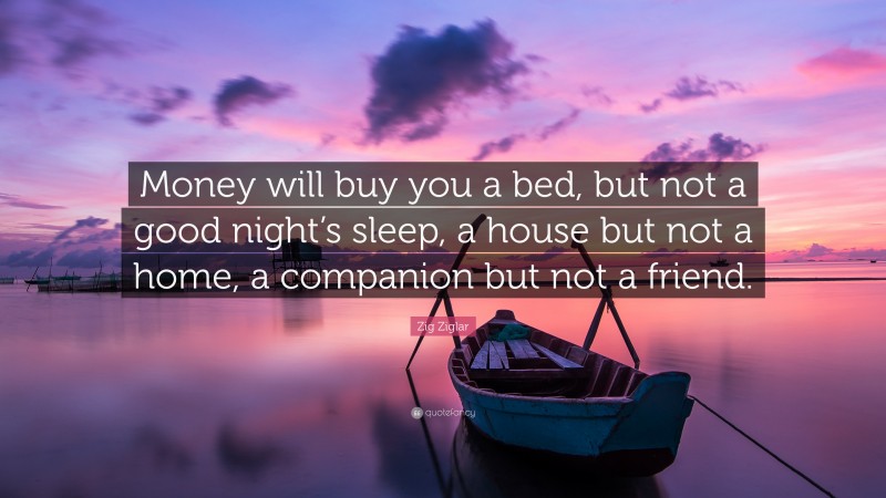 Zig Ziglar Quote: “Money will buy you a bed, but not a good night’s sleep, a house but not a home, a companion but not a friend.”