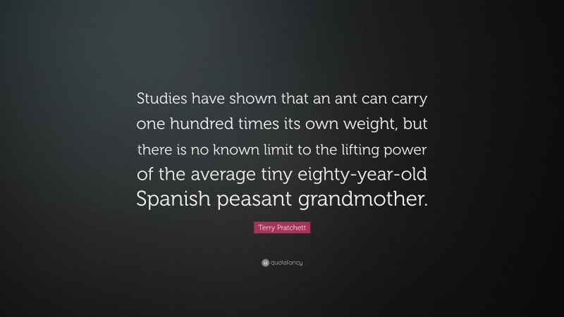 Terry Pratchett Quote: “Studies have shown that an ant can carry one hundred times its own weight, but there is no known limit to the lifting power of the average tiny eighty-year-old Spanish peasant grandmother.”