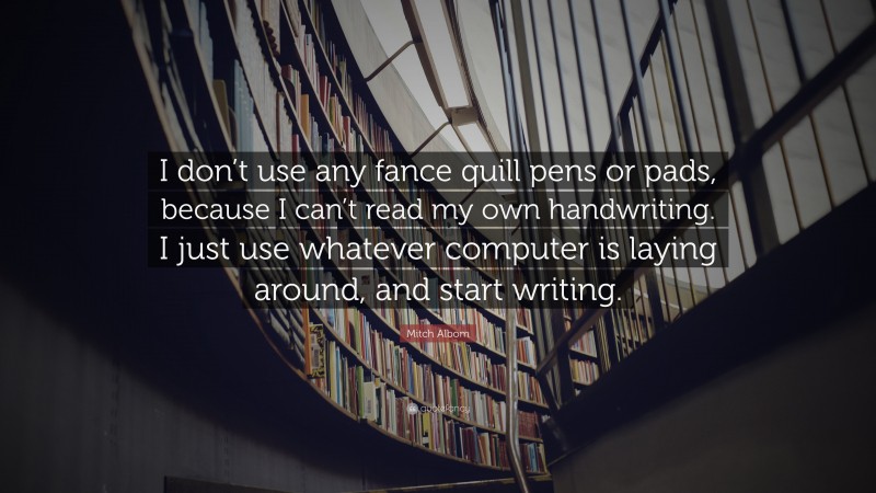 Mitch Albom Quote: “I don’t use any fance quill pens or pads, because I can’t read my own handwriting. I just use whatever computer is laying around, and start writing.”