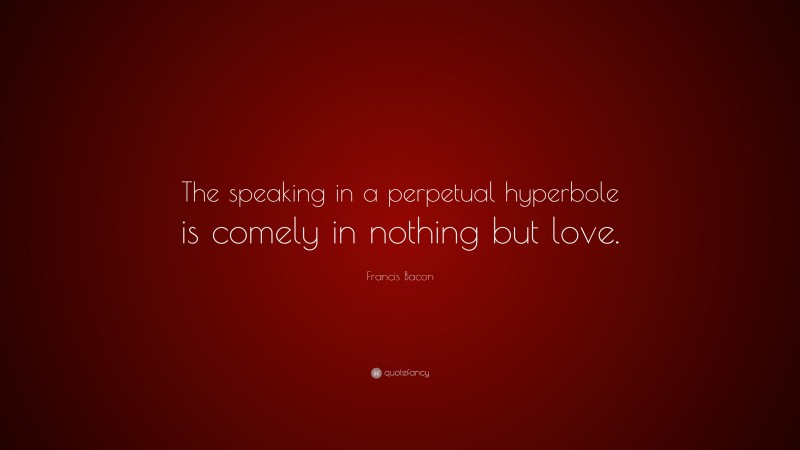 Francis Bacon Quote: “The speaking in a perpetual hyperbole is comely in nothing but love.”