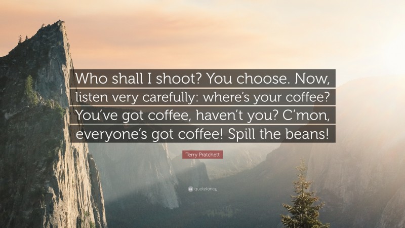 Terry Pratchett Quote: “Who shall I shoot? You choose. Now, listen very carefully: where’s your coffee? You’ve got coffee, haven’t you? C’mon, everyone’s got coffee! Spill the beans!”