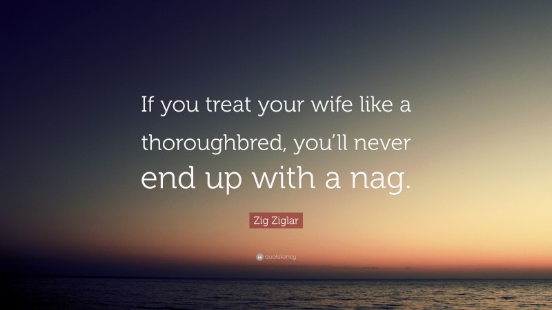 Zig Ziglar Quote: “If you treat your wife like a thoroughbred, you’ll never end up with a nag.”