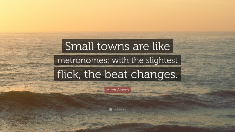 Mitch Albom Quote: “Small towns are like metronomes; with the slightest flick, the beat changes.”