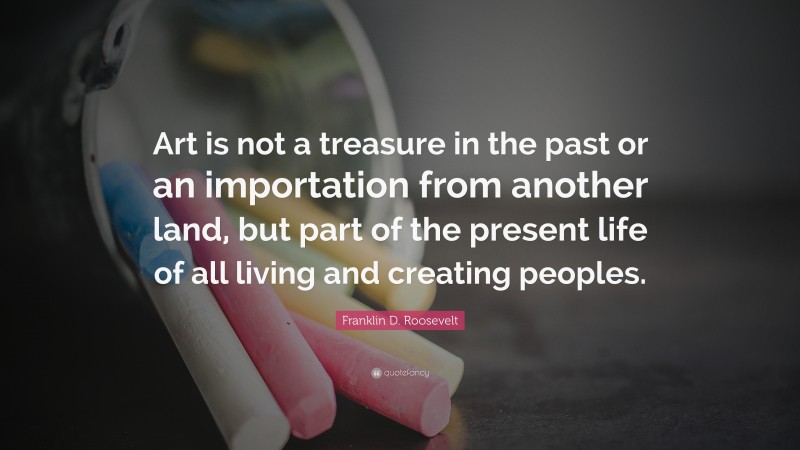 Franklin D. Roosevelt Quote: “Art is not a treasure in the past or an importation from another land, but part of the present life of all living and creating peoples.”
