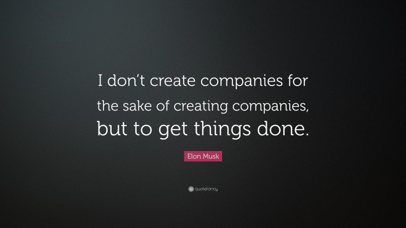Elon Musk Quote: “I don’t create companies for the sake of creating companies, but to get things done.”