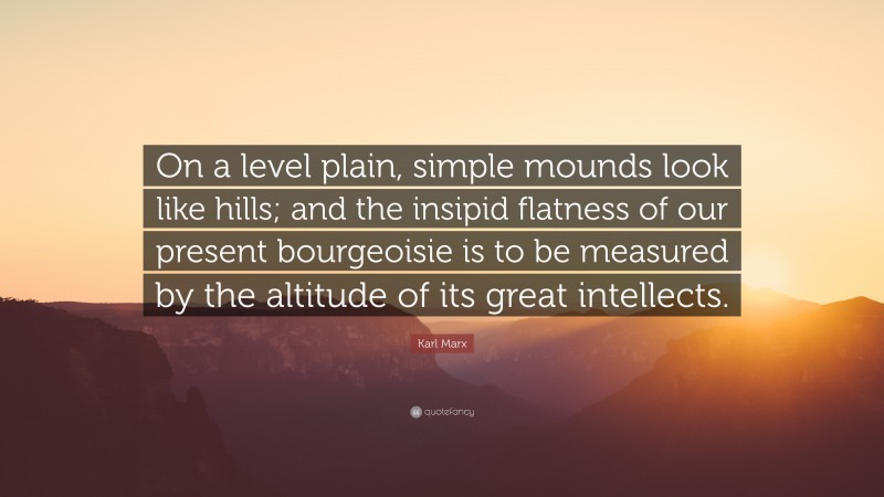 Karl Marx Quote: “On a level plain, simple mounds look like hills; and the insipid flatness of our present bourgeoisie is to be measured by the altitude of its great intellects.”