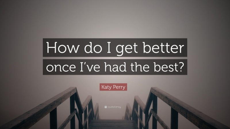 Katy Perry Quote: “How do I get better once I’ve had the best?”