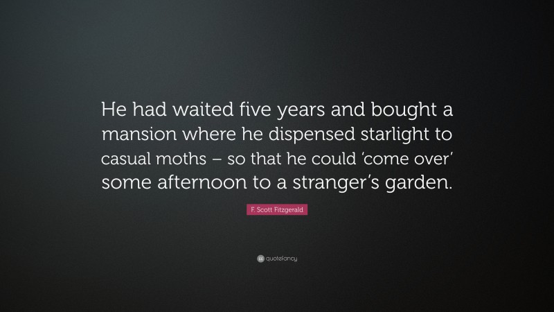F. Scott Fitzgerald Quote: “He had waited five years and bought a mansion where he dispensed starlight to casual moths – so that he could ‘come over’ some afternoon to a stranger’s garden.”