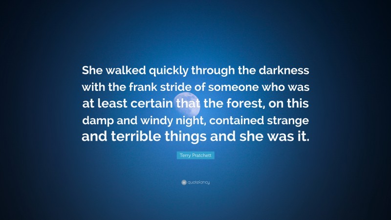Terry Pratchett Quote: “She walked quickly through the darkness with the frank stride of someone who was at least certain that the forest, on this damp and windy night, contained strange and terrible things and she was it.”