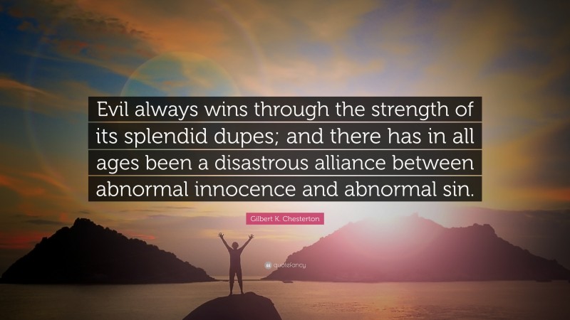 Gilbert K. Chesterton Quote: “Evil always wins through the strength of its splendid dupes; and there has in all ages been a disastrous alliance between abnormal innocence and abnormal sin.”