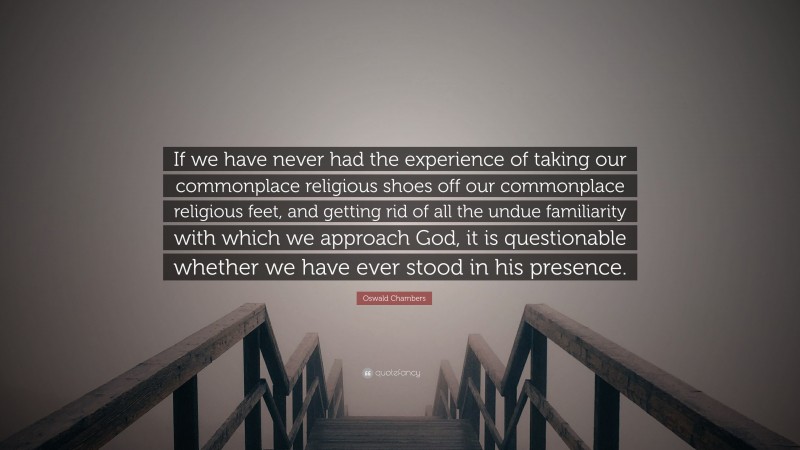 Oswald Chambers Quote: “If we have never had the experience of taking our commonplace religious shoes off our commonplace religious feet, and getting rid of all the undue familiarity with which we approach God, it is questionable whether we have ever stood in his presence.”