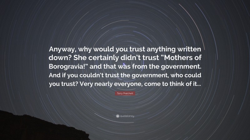 Terry Pratchett Quote: “Anyway, why would you trust anything written down? She certainly didn’t trust “Mothers of Borogravia!” and that was from the government. And if you couldn’t trust the government, who could you trust? Very nearly everyone, come to think of it...”