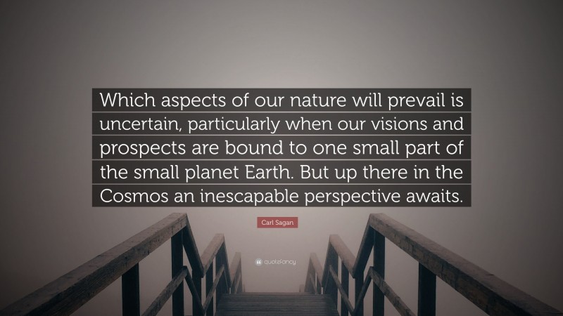 Carl Sagan Quote: “Which aspects of our nature will prevail is uncertain, particularly when our visions and prospects are bound to one small part of the small planet Earth. But up there in the Cosmos an inescapable perspective awaits.”